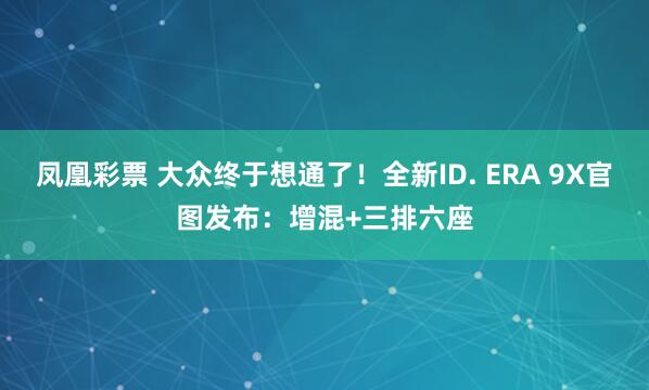 凤凰彩票 大众终于想通了！全新ID. ERA 9X官图发布：增混+三排六座