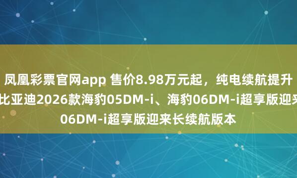 凤凰彩票官网app 售价8.98万元起，纯电续航提升至210km，比亚迪2026款海豹05DM-i、海豹06DM-i超享版迎来长续航版本