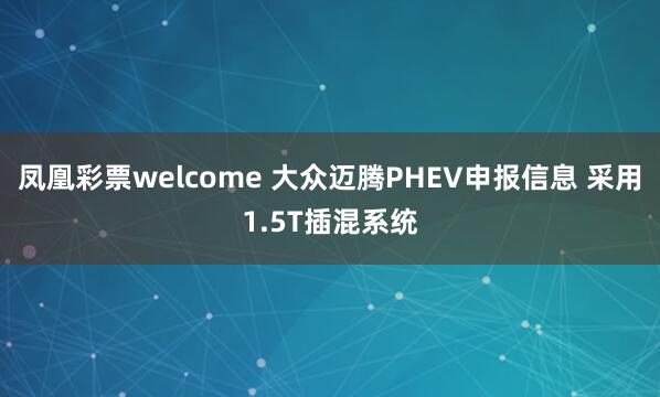 凤凰彩票welcome 大众迈腾PHEV申报信息 采用1.5T插混系统