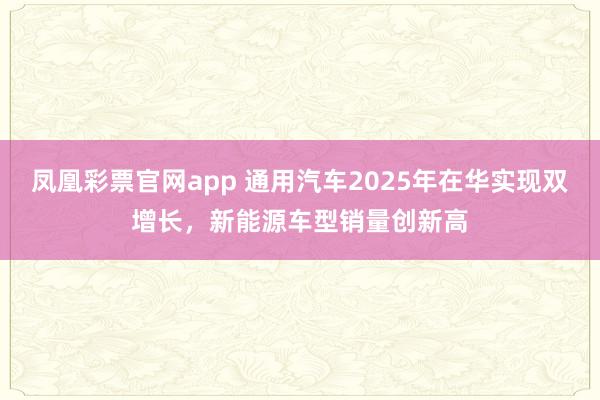 凤凰彩票官网app 通用汽车2025年在华实现双增长，新能源车型销量创新高