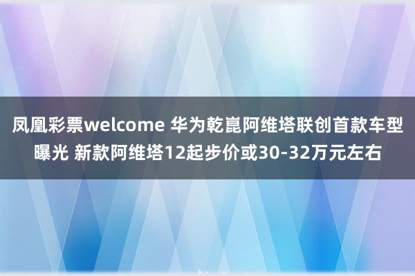凤凰彩票welcome 华为乾崑阿维塔联创首款车型曝光 新款阿维塔12起步价或30-32万元左右