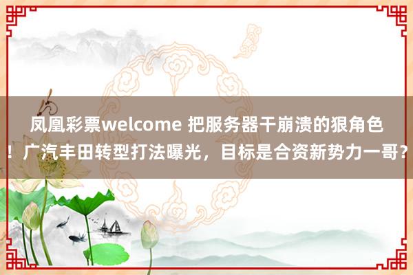 凤凰彩票welcome 把服务器干崩溃的狠角色！广汽丰田转型打法曝光，目标是合资新势力一哥？