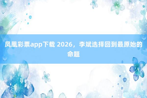 凤凰彩票app下载 2026，李斌选择回到最原始的命题
