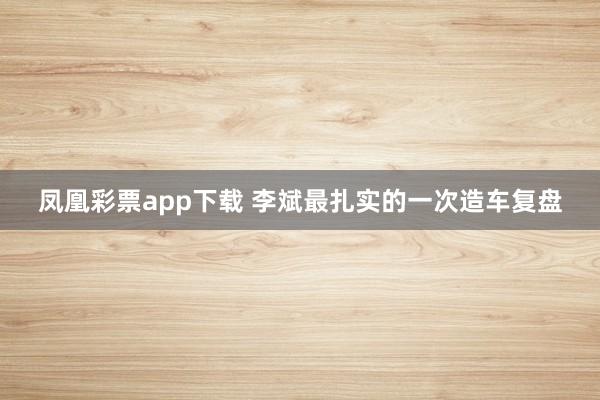 凤凰彩票app下载 李斌最扎实的一次造车复盘