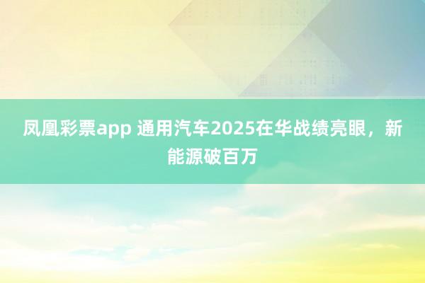 凤凰彩票app 通用汽车2025在华战绩亮眼，新能源破百万