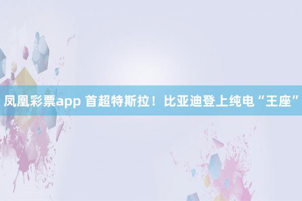 凤凰彩票app 首超特斯拉！比亚迪登上纯电“王座”