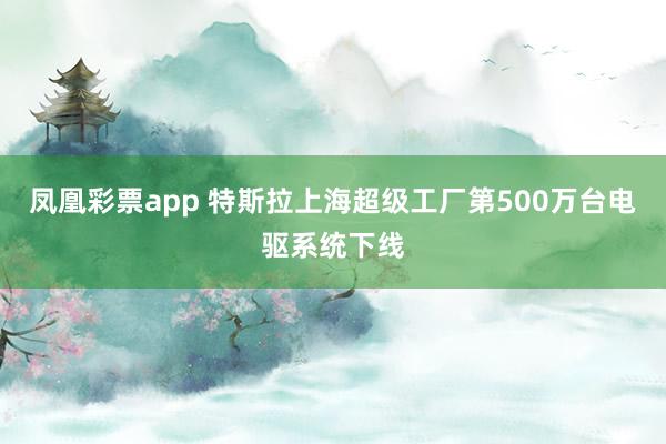 凤凰彩票app 特斯拉上海超级工厂第500万台电驱系统下线