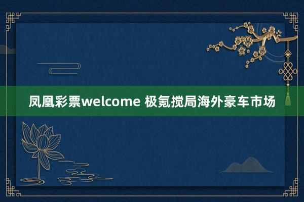 凤凰彩票welcome 极氪搅局海外豪车市场