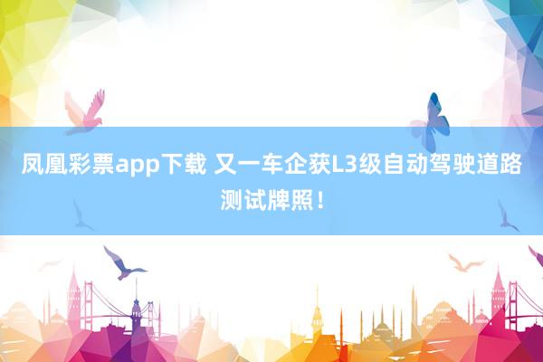 凤凰彩票app下载 又一车企获L3级自动驾驶道路测试牌照！