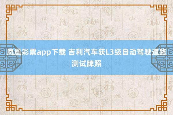 凤凰彩票app下载 吉利汽车获L3级自动驾驶道路测试牌照
