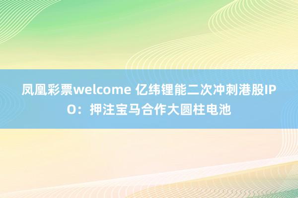 凤凰彩票welcome 亿纬锂能二次冲刺港股IPO：押注宝马合作大圆柱电池