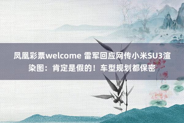 凤凰彩票welcome 雷军回应网传小米SU3渲染图：肯定是假的！车型规划都保密