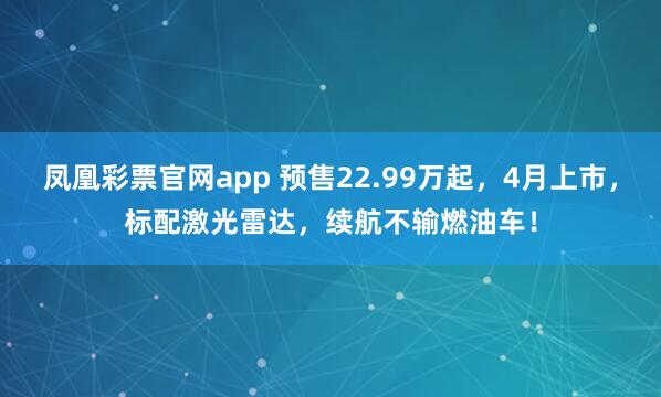 凤凰彩票官网app 预售22.99万起，4月上市，标配激光雷达，续航不输燃油车！