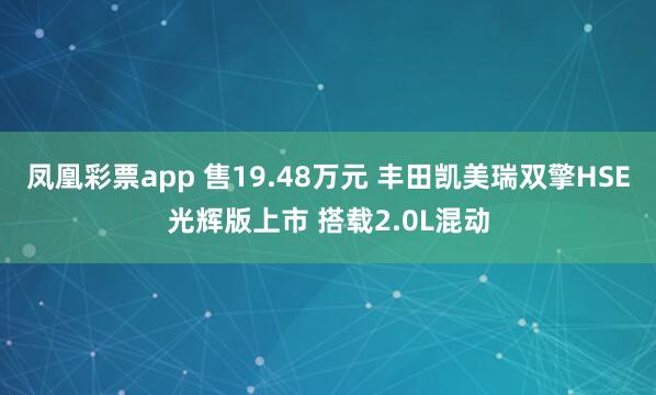凤凰彩票app 售19.48万元 丰田凯美瑞双擎HSE光辉版上市 搭载2.0L混动