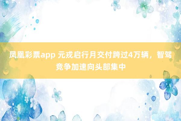 凤凰彩票app 元戎启行月交付跨过4万辆，智驾竞争加速向头部集中