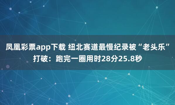 凤凰彩票app下载 纽北赛道最慢纪录被“老头乐”打破：跑完一圈用时28分25.8秒
