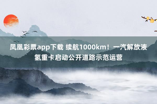 凤凰彩票app下载 续航1000km！一汽解放液氢重卡启动公开道路示范运营