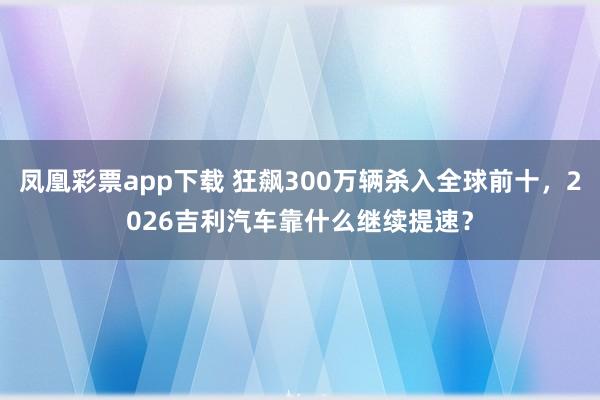 凤凰彩票app下载 狂飙300万辆杀入全球前十，2026吉利汽车靠什么继续提速？