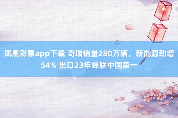 凤凰彩票app下载 奇瑞销量280万辆，新能源劲增54% 出口23年蝉联中国第一