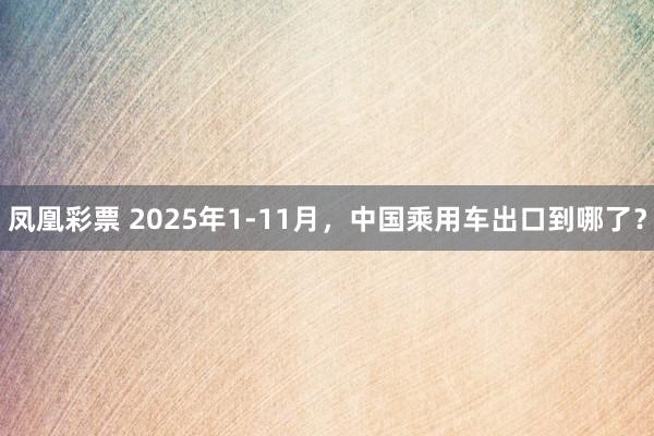 凤凰彩票 2025年1-11月，中国乘用车出口到哪了？