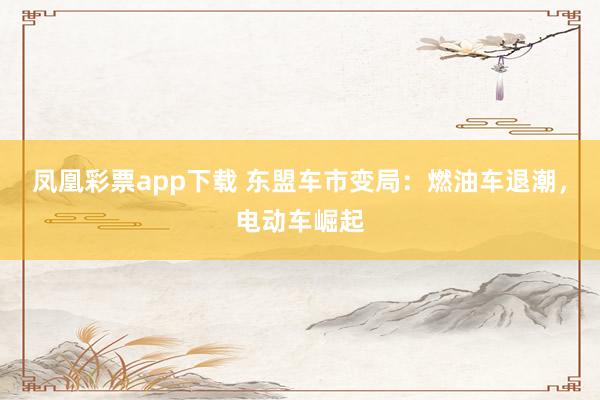 凤凰彩票app下载 东盟车市变局：燃油车退潮，电动车崛起