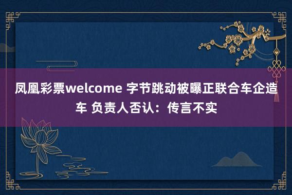 凤凰彩票welcome 字节跳动被曝正联合车企造车 负责人否认：传言不实