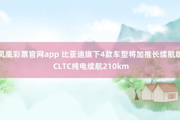 凤凰彩票官网app 比亚迪旗下4款车型将加推长续航版 CLTC纯电续航210km