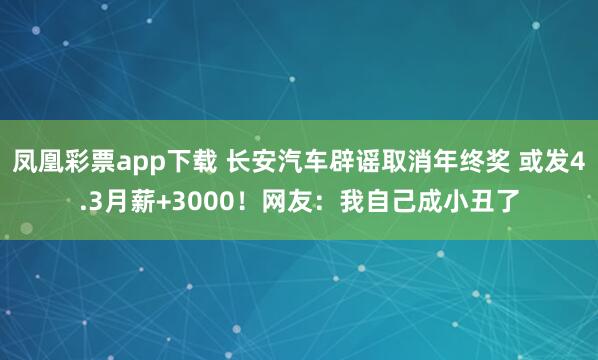 凤凰彩票app下载 长安汽车辟谣取消年终奖 或发4.3月薪+3000！网友：我自己成小丑了