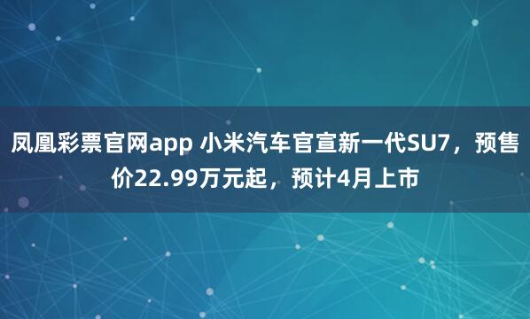 凤凰彩票官网app 小米汽车官宣新一代SU7，预售价22.99万元起，预计4月上市