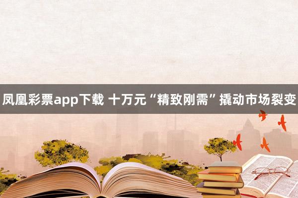 凤凰彩票app下载 十万元“精致刚需”撬动市场裂变