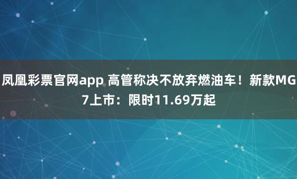 凤凰彩票官网app 高管称决不放弃燃油车！新款MG7上市：限时11.69万起