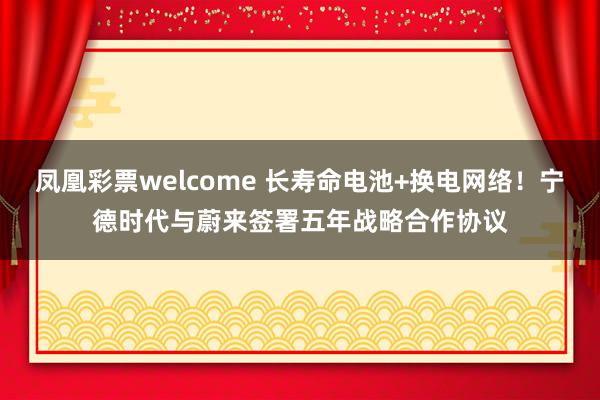 凤凰彩票welcome 长寿命电池+换电网络！宁德时代与蔚来签署五年战略合作协议