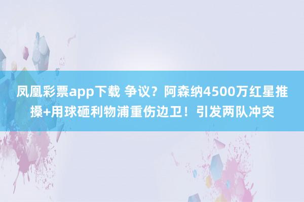 凤凰彩票app下载 争议？阿森纳4500万红星推搡+用球砸利物浦重伤边卫！引发两队冲突