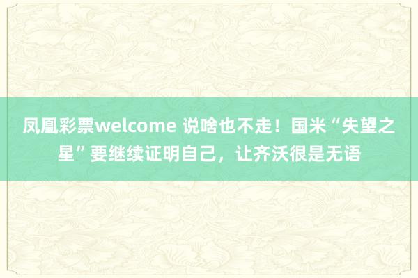 凤凰彩票welcome 说啥也不走！国米“失望之星”要继续证明自己，让齐沃很是无语