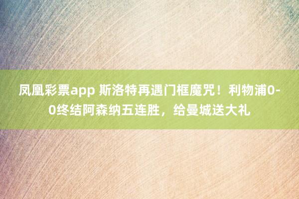 凤凰彩票app 斯洛特再遇门框魔咒！利物浦0-0终结阿森纳五连胜，给曼城送大礼