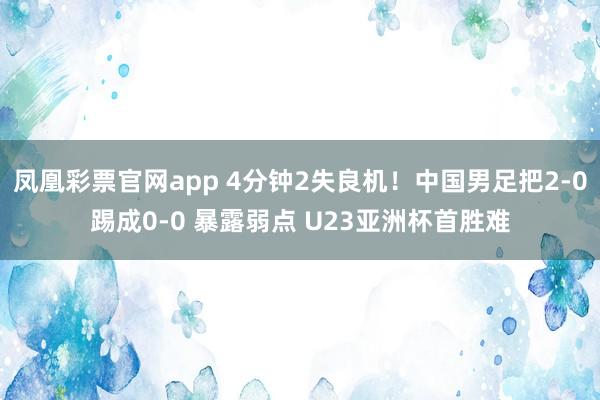 凤凰彩票官网app 4分钟2失良机!中国男足把2-0踢成0-0 暴露弱点 U23亚洲杯首胜难