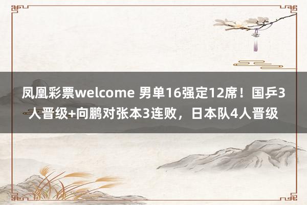 凤凰彩票welcome 男单16强定12席！国乒3人晋级+向鹏对张本3连败，日本队4人晋级