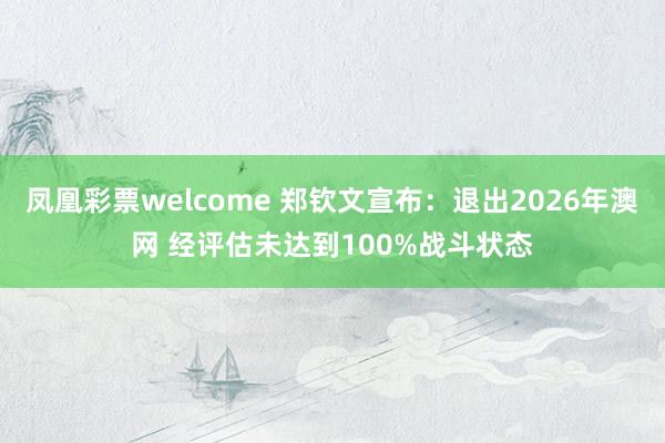 凤凰彩票welcome 郑钦文宣布：退出2026年澳网 经评估未达到100%战斗状态