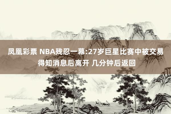 凤凰彩票 NBA残忍一幕:27岁巨星比赛中被交易 得知消息后离开 几分钟后返回