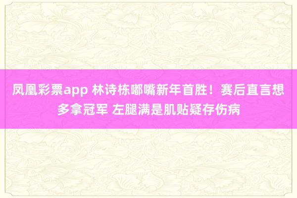 凤凰彩票app 林诗栋嘟嘴新年首胜！赛后直言想多拿冠军 左腿满是肌贴疑存伤病