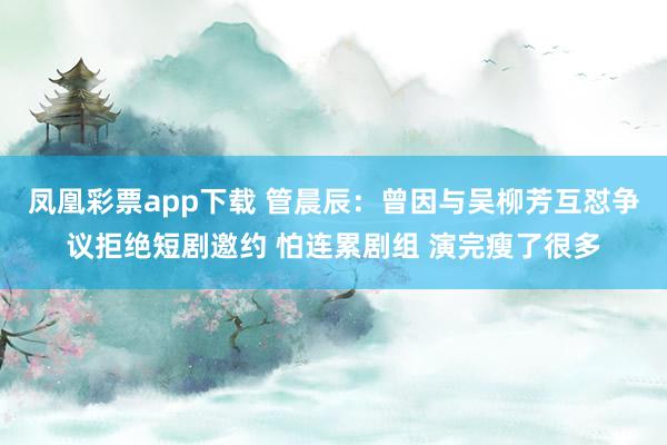 凤凰彩票app下载 管晨辰：曾因与吴柳芳互怼争议拒绝短剧邀约 怕连累剧组 演完瘦了很多