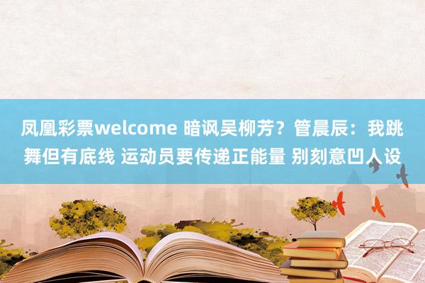 凤凰彩票welcome 暗讽吴柳芳？管晨辰：我跳舞但有底线 运动员要传递正能量 别刻意凹人设