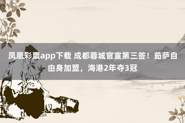 凤凰彩票app下载 成都蓉城官宣第三签！茹萨自由身加盟，海港2年夺3冠