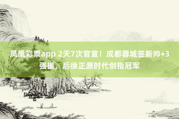 凤凰彩票app 2天7次官宣！成都蓉城签新帅+3强援，后徐正源时代剑指冠军