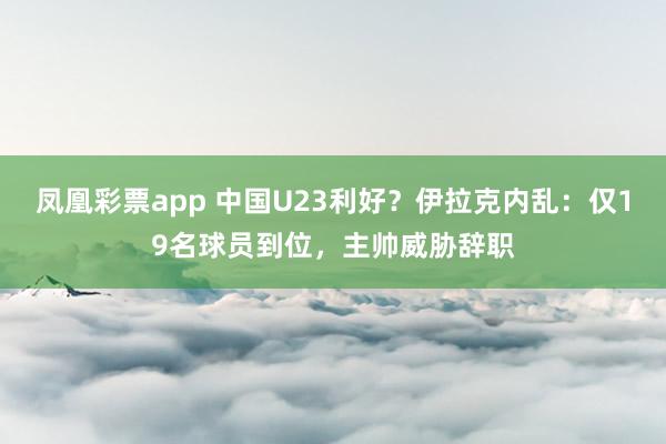 凤凰彩票app 中国U23利好？伊拉克内乱：仅19名球员到位，主帅威胁辞职