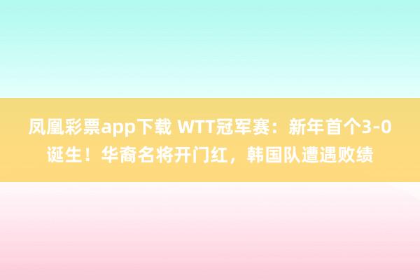 凤凰彩票app下载 WTT冠军赛：新年首个3-0诞生！华裔名将开门红，韩国队遭遇败绩