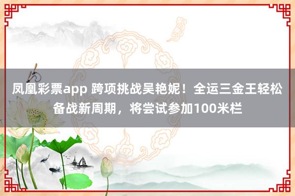 凤凰彩票app 跨项挑战吴艳妮！全运三金王轻松备战新周期，将尝试参加100米栏