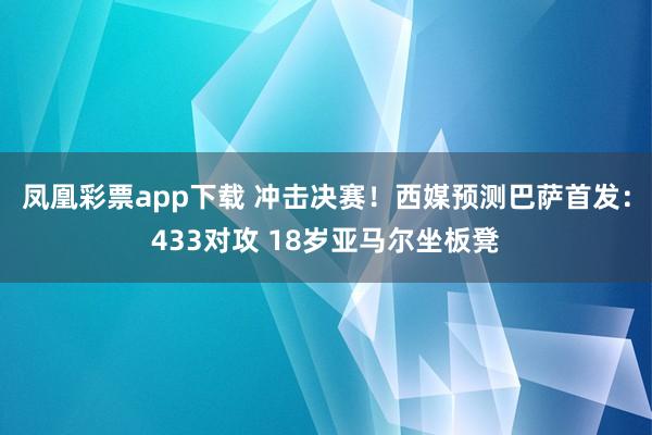 凤凰彩票app下载 冲击决赛！西媒预测巴萨首发：433对攻 18岁亚马尔坐板凳