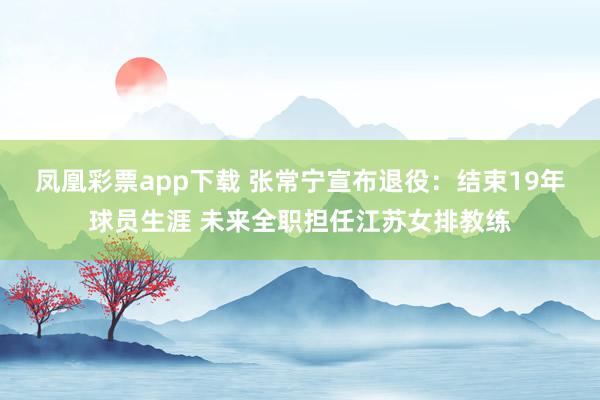 凤凰彩票app下载 张常宁宣布退役：结束19年球员生涯 未来全职担任江苏女排教练