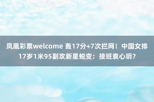 凤凰彩票welcome 轰17分+7次拦网！中国女排17岁1米95副攻新星蜕变：接班袁心玥？